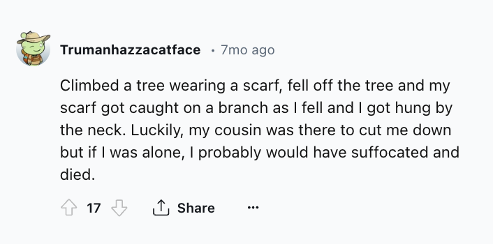 number - Trumanhazzacatface 7mo ago Climbed a tree wearing a scarf, fell off the tree and my scarf got caught on a branch as I fell and I got hung by the neck. Luckily, my cousin was there to cut me down but if I was alone, I probably would have suffocate